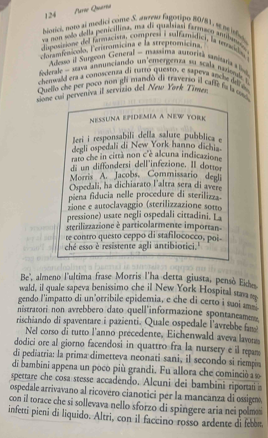 124
Parte Quaria
biotici, noto ai medici come S. aureus fagotipo 80/81, se  i
va o  so lo de la penicil lina, m a di qualsia i frmaco  tib   eae 
disposizione del farmacista, comprest i sulfamídici, la tetracicina, 
cloramfenicolo, leritromicina e la streptomicina.
Adesso il Surgeon General - massima autorità sanitar a livela 
federale - stava annunciando un'emergenza su scala nazionale. E 
chenwald era a conoscenza di tutto questo, e sapeva anche dellalm
Quello che per poco non gli mandó di traverso il caffe fu la condó
sione cui perveniva il servizio del New Yørk Times:
nesuna Epídemia a New York
Jeri i responsabili della salute pubblica e
degli ospedali di New York hanno dichia-
rato che in città non c'è alcuna indicazione
di un diffondersi dell'infezione. Il dottor
Morris A. Jacobs, Commissario degli
Ospedali, ha dichiarato l'altra sera di avere
piena fiducia nelle procedure di sterilizza-
zione e autoclavaggio (sterilizzazione sotto
pressione) usate negli ospedali cittadiní. La
sterilizzazione è particolarmente importan-
te contro questo ceppo di stafilococco, poi-
ché esso è resistente agli antibiotici.''
Be', almeno l'ultima frase Morris l'ha detta giusta, pensò Eichen
wald, il quale sapeva benissimo che il New York Hospital stava reg-
gendo l’impatto di un’orribile epidemia, e che di certo i suoi ammi-
nistratori non avrebbero dato quell'informazione spontaneamente,
rischiando di spaventare i pazienti. Quale ospedale l’avrebbe fatto?
Nel corso di tutto l’anno precedente, Eichenwald aveva lavorato
dodici ore al giorno facendosi in quattro fra la nursery e il reparto
di pediatria: la prima dimetteva neonati sani, il secondo si riempiva
di bambini appena un poco più grandi. Fu allora che cominciò a so-
spettare che cosa stesse accadendo. Alcuni dei bambini riportati in
ospedale arrivavano al ricovero cianotici per la mancanza di ossigeno,
con il torace che si sollevava nello sforzo di spingere aria nei polmoni
infetti pieni di liquido. Altri, con il faccino rosso ardente di febbre,