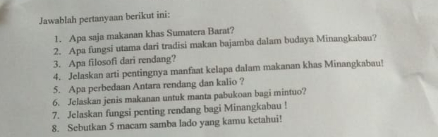 Jawablah pertanyaan berikut ini: 
1. Apa saja makanan khas Sumatera Barat? 
2. Apa fungsi utama dari tradisi makan bajamba dalam budaya Minangkabau? 
3. Apa filosofi dari rendang? 
4. Jelaskan arti pentingnya manfaat kelapa dalam makanan khas Minangkabau! 
5. Apa perbedaan Antara rendang dan kalio ? 
6. Jelaskan jenis makanan untuk manta pabukoan bagi mintuo? 
7. Jelaskan fungsi penting rendang bagi Minangkabau ! 
8. Sebutkan 5 macam samba lado yang kamu ketahui!