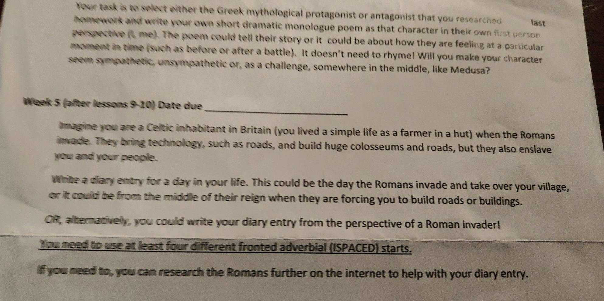 Your task is to select either the Greek mythological protagonist or antagonist that you researched last 
homework and write your own short dramatic monologue poem as that character in their own first perso . 
perspective (L me). The poem could tell their story or it could be about how they are feeling at a particular 
moment in time (such as before or after a battle). It doesn't need to rhyme! Will you make your character 
seem sympathetic, unsympathetic or, as a challenge, somewhere in the middle, like Medusa? 
_ 
Week 5 (after lessons 9-10) Date due 
Imagine you are a Celtic inhabitant in Britain (you lived a simple life as a farmer in a hut) when the Romans 
invade. They bring technology, such as roads, and build huge colosseums and roads, but they also enslave 
you and your people. 
Write a diary entry for a day in your life. This could be the day the Romans invade and take over your village, 
or it could be from the middle of their reign when they are forcing you to build roads or buildings. 
OR, alternatively, you could write your diary entry from the perspective of a Roman invader! 
You need to use at least four different fronted adverbial (ISPACED) starts. 
If you need to, you can research the Romans further on the internet to help with your diary entry.