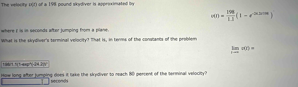 The velocity v(t) of a 198 pound skydiver is approximated by
upsilon (t)= 198/1.1 (1-e^(-24.2t/198))
where t is in seconds after jumping from a plane. 
What is the skydiver's terminal velocity? That is, in terms of the constants of the problem
limlimits _tto ∈fty upsilon (t)=
198/1. 1(1-exp^(wedge)(-24.2(t/'
How long after jumping does it take the skydiver to reach 80 percent of the terminal velocity?
seconds