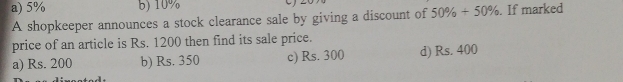 a) 5% b) 10%
A shopkeeper announces a stock clearance sale by giving a discount of 50% +50%. If marked
price of an article is Rs. 1200 then find its sale price.
a) Rs. 200 b) Rs. 350 c) Rs. 300 d) Rs. 400
a t a d