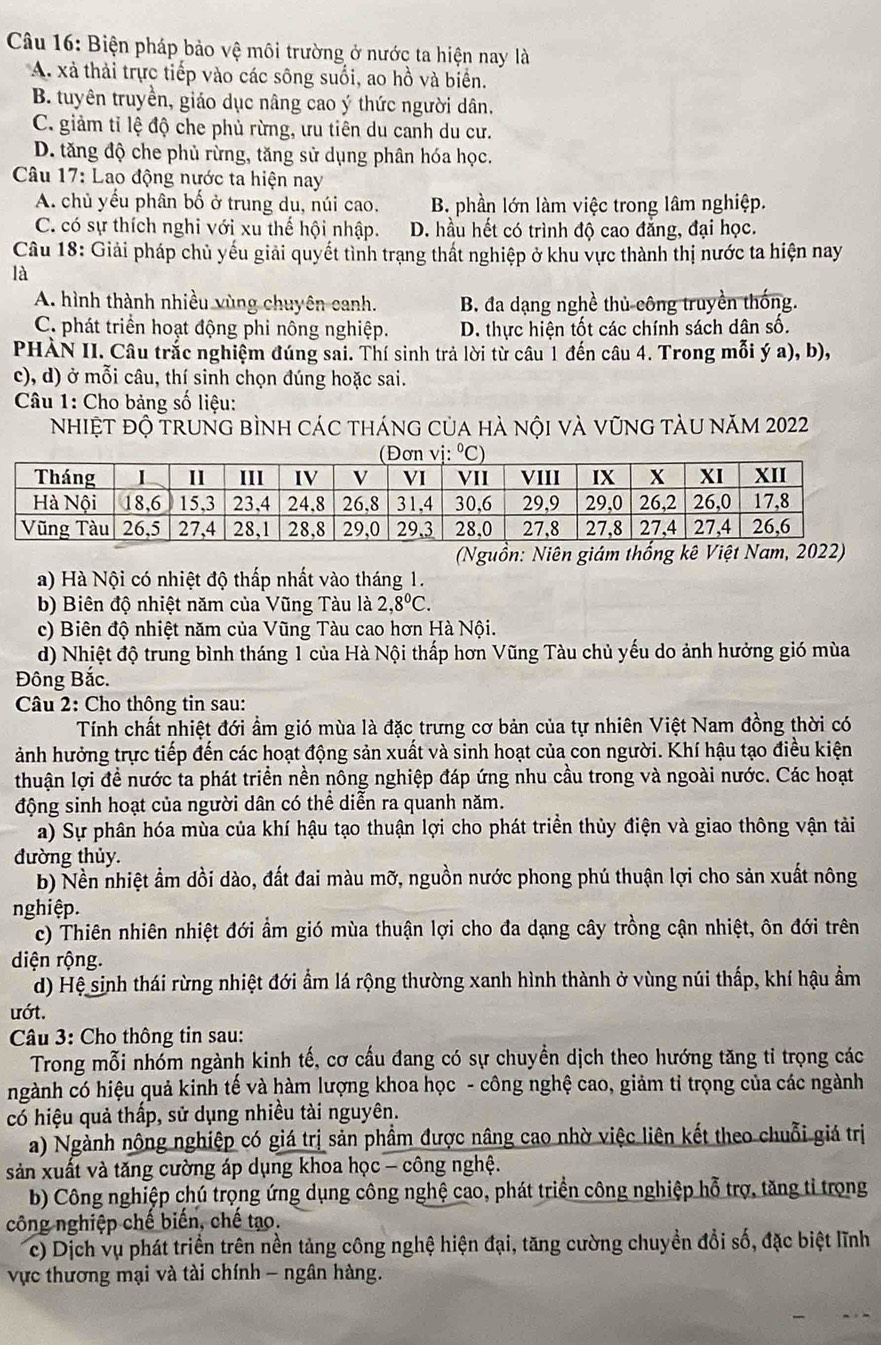 Biện pháp bảo vệ môi trường ở nước ta hiện nay là
A. xà thải trực tiếp vào các sông suổi, ao hồ và biển.
B. tuyên truyền, giáo dục nâng cao ý thức người dân.
C. giảm tỉ lệ độ che phủ rừng, ưu tiên du canh du cư.
D. tăng độ che phủ rừng, tăng sử dụng phân hóa học.
* Câu 17: Lao động nước ta hiện nay
A. chủ yếu phân bố ở trung du, núi cao. B. phần lớn làm việc trong lâm nghiệp.
C. có sự thích nghi với xu thế hội nhập. D. hầu hết có trình độ cao đẳng, đại học.
Câu 18: Giải pháp chủ yếu giải quyết tình trạng thất nghiệp ở khu vực thành thị nước ta hiện nay
là
A. hình thành nhiều vùng chuyên canh. B. đa dạng nghề thủ công truyền thống.
C. phát triển hoạt động phi nông nghiệp. D. thực hiện tốt các chính sách dân số.
PHÀN II. Câu trắc nghiệm đúng sai. Thí sinh trả lời từ câu 1 đến câu 4. Trong mỗi ý a), b),
c), d) ở mỗi câu, thí sinh chọn đúng hoặc sai.
Câu 1: Cho bảng số liệu:
nhiệt độ trung bình các tháng của hà nội và vũng tàu năm 2022
(Nguồn: Niên giám thống kê Việt Nam, 2022)
a) Hà Nội có nhiệt độ thấp nhất vào tháng 1.
b) Biên độ nhiệt năm của Vũng Tàu là 2,8°C.
c) Biên độ nhiệt năm của Vũng Tàu cao hơn Hà Nội.
d) Nhiệt độ trung bình tháng 1 của Hà Nội thấp hơn Vũng Tàu chủ yếu do ảnh hưởng gió mùa
Đông Bắc.
Câu 2: Cho thông tin sau:
Tính chất nhiệt đới ẩm gió mùa là đặc trưng cơ bản của tự nhiên Việt Nam đồng thời có
ảnh hưởng trực tiếp đến các hoạt động sản xuất và sinh hoạt của con người. Khí hậu tạo điều kiện
thuận lợi đề nước ta phát triển nền nông nghiệp đáp ứng nhu cầu trong và ngoài nước. Các hoạt
động sinh hoạt của người dân có thể diễn ra quanh năm.
a) Sự phân hóa mùa của khí hậu tạo thuận lợi cho phát triển thủy điện và giao thông vận tải
đường thủy.
b) Nền nhiệt ẩm dồi dào, đất đai màu mỡ, nguồn nước phong phú thuận lợi cho sản xuất nông
nghiệp.
c) Thiên nhiên nhiệt đới ẩm gió mùa thuận lợi cho đa dạng cây trồng cận nhiệt, ôn đới trên
diện rộng.
d) Hệ sinh thái rừng nhiệt đới ẩm lá rộng thường xanh hình thành ở vùng núi thấp, khí hậu ẩm
ướt.
Câu 3: Cho thông tin sau:
Trong mỗi nhóm ngành kinh tế, cơ cầu đang có sự chuyền dịch theo hướng tăng tỉ trọng các
ngành có hiệu quả kinh tế và hàm lượng khoa học - công nghệ cao, giảm tỉ trọng của các ngành
có hiệu quả thấp, sử dụng nhiều tài nguyên.
a) Ngành nông nghiệp có giá trị sản phẩm được nâng cao nhờ việc liên kết theo chuỗi giá trị
sản xuất và tăng cường áp dụng khoa học - công nghệ.
b) Công nghiệp chú trọng ứng dụng công nghệ cao, phát triển công nghiệp hỗ trợ, tăng tỉ trọng
công nghiệp chế biến, chế tạo.
c) Dịch vụ phát triển trên nền tảng công nghệ hiện đại, tăng cường chuyền đổi số, đặc biệt lĩnh
vực thương mại và tài chính - ngân hàng.