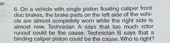 er 
6. On a vehicle with single piston floating caliper front 
disc brakes, the brake pads on the left side of the vehi- 
cle are almost completely worn while the right side is 
almost new. Technician A says that too much rotor 
runout could be the cause. Technician B says that a 
binding caliper piston could be the cause. Who is right?