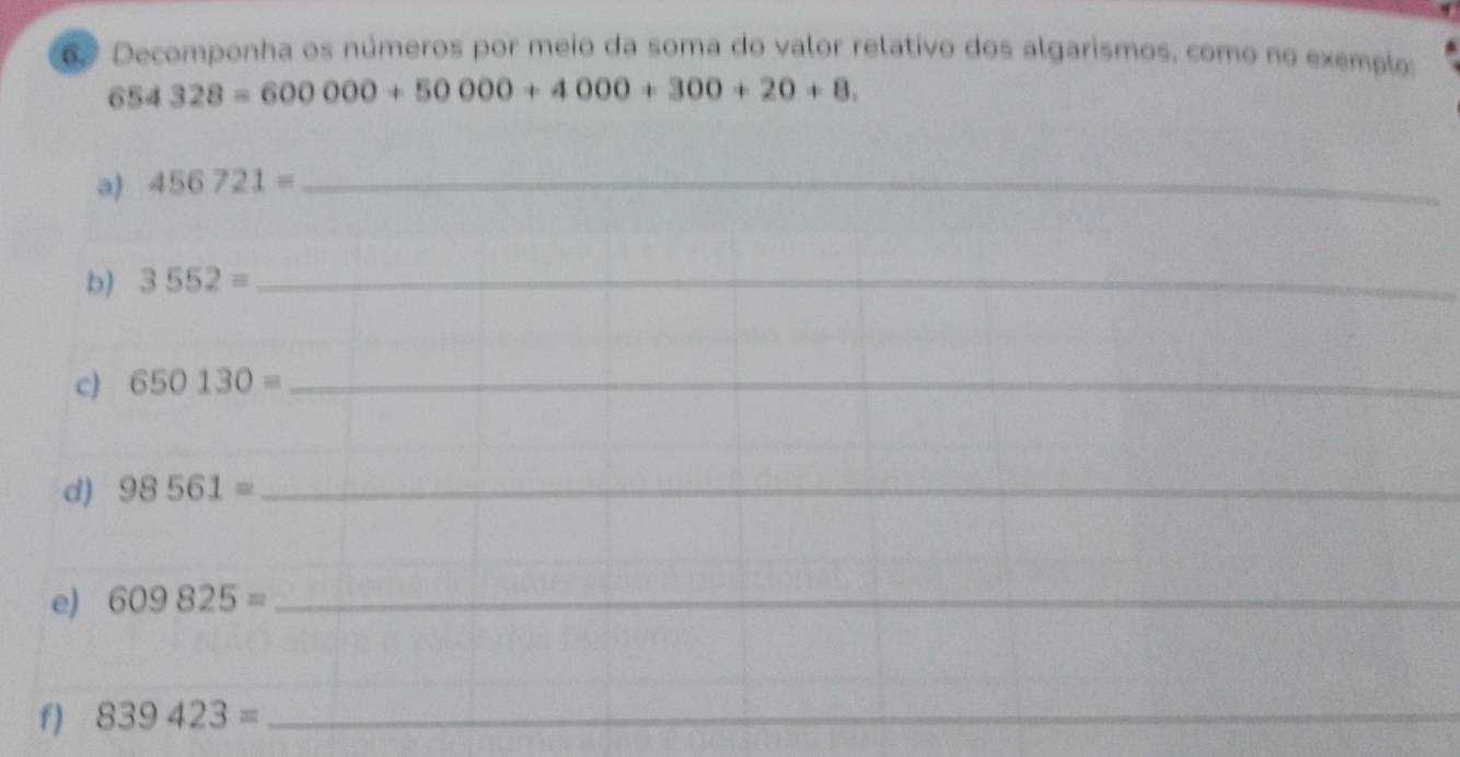 6º Decomponha os números por meio da soma do valor relativo dos algarismos, como no exemplo:
654328=600000+50000+4000+300+20+8. 
a) 456721= _ 
b) 3552= _ 
c) 650130= _ 
d) 98561= _ 
e) 609825= _ 
f) 839423= _