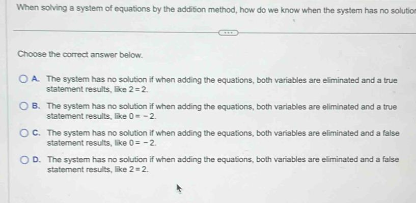 When solving a system of equations by the addition method, how do we know when the system has no solutio
Choose the correct answer below.
A. The system has no solution if when adding the equations, both variables are eliminated and a true
statement results, like 2=2.
B. The system has no solution if when adding the equations, both variables are eliminated and a true
statement results, like 0=-2.
C. The system has no solution if when adding the equations, both variables are eliminated and a false
statement results, like 0=-2.
D. The system has no solution if when adding the equations, both variables are eliminated and a false
statement results, like 2=2.