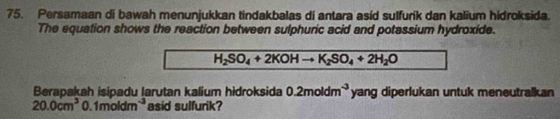 Persamaan di bawah menunjukkan tindakbalas di antara asid sulfurik dan kalium hidroksida. 
The equation shows the reaction between sulphuric acid and potassium hydroxide.
H_2SO_4+2KOHto K_2SO_4+2H_2O
Berapakah isipadu larutan kalium hidroksida 0.2moldm^(-3) yang diperlukan untuk meneutralkan
20.0cm^3 0. 1moldm^(-3) asid sulfurik?