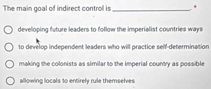 The main goal of indirect control is _*
developing future leaders to follow the imperialist countries ways
to develop independent leaders who will practice self-determination
making the colonists as similar to the imperial country as possible
allowing locals to entirely rule themselves