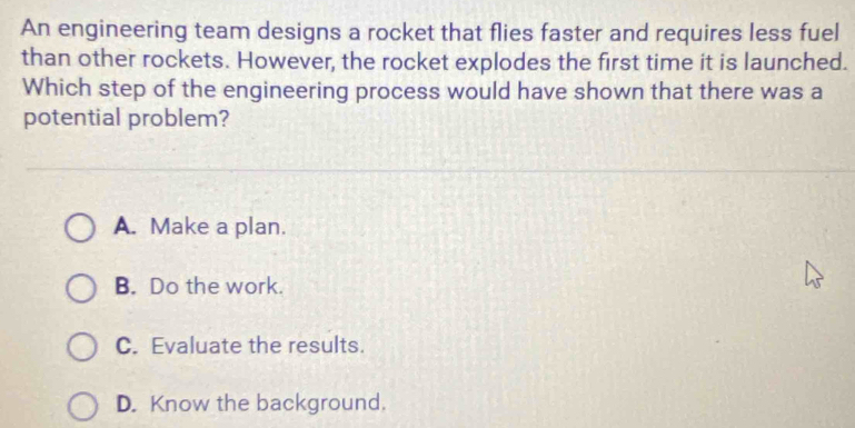 An engineering team designs a rocket that flies faster and requires less fuel
than other rockets. However, the rocket explodes the first time it is launched.
Which step of the engineering process would have shown that there was a
potential problem?
A. Make a plan.
B. Do the work.
C. Evaluate the results.
D. Know the background.