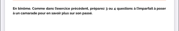 En binôme. Comme dans l'exercice précédent, préparez 3 ou 4 questions à l'imparfait à poser 
à un camarade pour en savoir plus sur son passé.