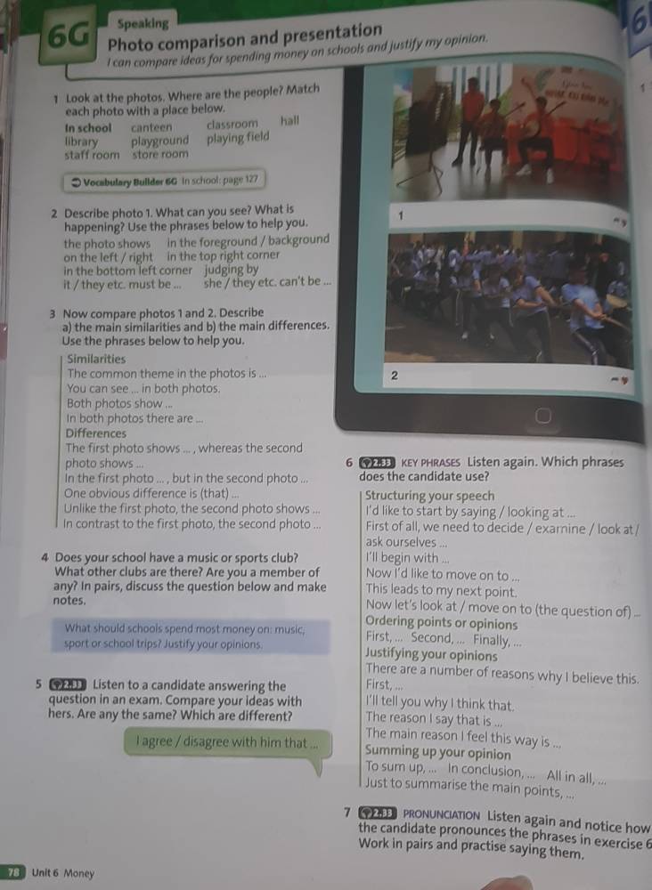 Speaking
6G Photo comparison and presentation 6
I can compare ideas for spending money on schools and justify my opinion.
1 Look at the photos. Where are the people? Match
(  3
each photo with a place below.
In school canteen classroom hall
library playground playing field
staff room store room
* Vocabulary Bullder 6G in school: page 127
2 Describe photo 1. What can you see? What is
happening? Use the phrases below to help you. 1
the photo shows in the foreground / background
on the left / right in the top right corner
in the bottom left corner judging by
it / they etc. must be ... she / they etc. can't be ...
3 Now compare photos 1 and 2. Describe
a) the main similarities and b) the main differences.
Use the phrases below to help you.
Similarities
The common theme in the photos is ... 2
You can see ... in both photos.
Both photos show ...
In both photos there are ...
Differences
The first photo shows ... , whereas the second
photo shows ... 6  KEY PHRASES Listen again. Which phrases
In the first photo ... , but in the second photo ... does the candidate use?
One obvious difference is (that) ... Structuring your speech
Unlike the first photo, the second photo shows ... I'd like to start by saying / looking at ...
In contrast to the first photo, the second photo ... First of all, we need to decide / examine / look at /
ask ourselves ...
I'll begin with ...
4 Does your school have a music or sports club? Now I'd like to move on to ...
What other clubs are there? Are you a member of
any? In pairs, discuss the question below and make This leads to my next point.
Now let's look at / move on to (the question of ...
notes. Ordering points or opinions
What should schools spend most money on: music, First, ... Second, ... Finally, ...
sport or school trips? Justify your opinions. Justifying your opinions
There are a number of reasons why I believe this.
5 [ Listen to a candidate answering the First, ...
I'll tell you why I think that.
question in an exam. Compare your ideas with The reason I say that is ...
hers. Are any the same? Which are different? The main reason I feel this way is ...
I agree / disagree with him that ... Summing up your opinion
To sum up, ... In conclusion, ... All in all, ...
Just to summarise the main points, ...
7  PRONUNCIATION Listen again and notice how
the candidate pronounces the phrases in exercise 6
Work in pairs and practise saying them.
78 Unit 6 Money