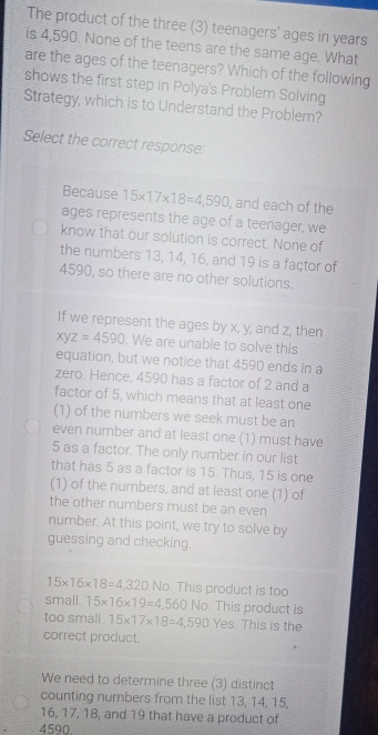 The product of the three (3) teenagers' ages in years
is 4,590. None of the teens are the same age. What
are the ages of the teenagers? Which of the following
shows the first step in Polya's Problem Solving
Strategy, which is to Understand the Problem?
Select the correct response:
Because 15* 17* 18=4,590 , and each of the
ages represents the age of a teenager, we
know that our solution is correct. None of
the numbers 13, 14, 16, and 19 is a factor of
4590, so there are no other solutions.
If we represent the ages by x, y, and z, then
xyz=4590. We are unable to solve this
equation, but we notice that 4590 ends in a
zero. Hence, 4590 has a factor of 2 and a
factor of 5, which means that at least one
(1) of the numbers we seek must be an
even number and at least one (1) must have
5 as a factor. The only number in our list
that has 5 as a factor is 15. Thus, 15 is one
(1) of the numbers, and at least one (1) of
the other numbers must be an even
number. At this point, we try to solve by
guessing and checking.
15* 16* 18=4,320 No. This product is too
small. 15* 16* 19=4,560No. This product is
too small. 15* 17* 18=4,590 Yes. This is the
correct product.
We need to determine three (3) distinct
counting numbers from the list 13, 14, 15.
16, 17, 18, and 19 that have a product of
4590