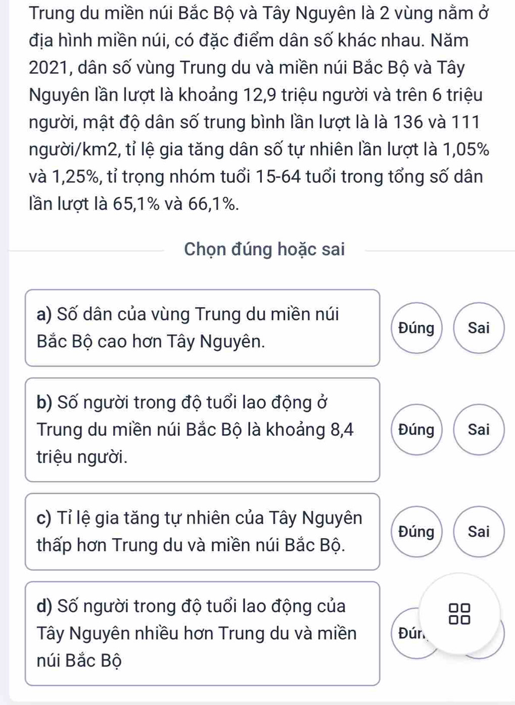 Trung du miền núi Bắc Bộ và Tây Nguyên là 2 vùng nằm ở
địa hình miền núi, có đặc điểm dân số khác nhau. Năm
2021, dân số vùng Trung du và miền núi Bắc Bộ và Tây
Nguyên lần lượt là khoảng 12, 9 triệu người và trên 6 triệu
người, mật độ dân số trung bình lần lượt là là 136 và 111
người /km2, tỉ lệ gia tăng dân số tự nhiên lần lượt là 1,05%
và 1,25%, tỉ trọng nhóm tuổi 15-64 tuổi trong tổng số dân
lần lượt là 65, 1% và 66, 1%.
Chọn đúng hoặc sai
a) Số dân của vùng Trung du miền núi
Đúng Sai
Bắc Bộ cao hơn Tây Nguyên.
b) Số người trong độ tuổi lao động ở
Trung du miền núi Bắc Bộ là khoảng 8, 4 Đúng Sai
triệu người.
c) Tỉ lệ gia tăng tự nhiên của Tây Nguyên
Đúng Sai
thấp hơn Trung du và miền núi Bắc Bộ.
d) Số người trong độ tuổi lao động của
Tây Nguyên nhiều hơn Trung du và miền Đún
núi Bắc Bộ