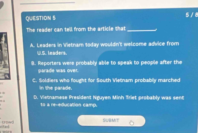 5 / 8
The reader can tell from the article that_
A. Leaders in Vietnam today wouldn't welcome advice from
U.S. leaders.
B. Reporters were probably able to speak to people after the
parade was over.
0% C. Soldiers who fought for South Vietnam probably marched
in the parade.
D. Vietnamese President Nguyen Minh Triet probably was sent
sā
to a re-education camp.
crowd
SUBMIT
vited
wor