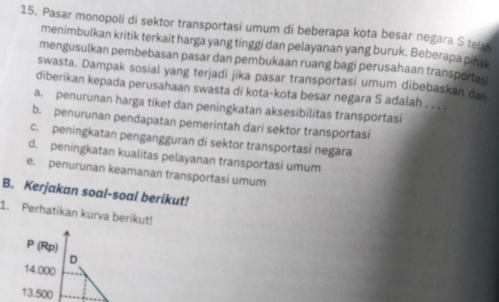 Pasar monopoli di sektor transportasi umum di beberapa kota besar negara S telah
menimbulkan kritik terkait harga yang tinggi dan pelayanan yang buruk. Beberapa pihak
mengusulkan pembebasan pasar dan pembukaan ruang bagi perusahaan transportasi
swasta. Dampak sosial yang terjadi jika pasar transportasi umum dibebaskan dan
diberikan kepada perusahaan swasta di kota-kota besar negara S adalah . . . .
a. penurunan harga tiket dan peningkatan aksesibilitas transportasi
b. penurunan pendapatan pemerintah dari sektor transportasi
c. peningkatan pengangguran di sektor transportasi negara
d. peningkatan kualitas pelayanan transportasi umum
e. penurunan keamanan transportasi umum
B. Kerjakan soal-soal berikut!
1. Perhatikan kurva berikut!
P (Rp)
D
14.000
13.500