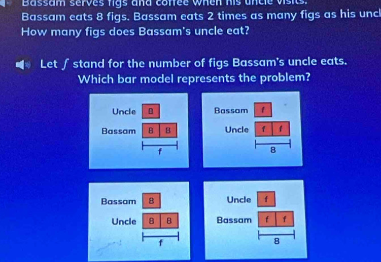 Bassam serves figs and confee when his uncle visits. 
Bassam eats 8 figs. Bassam eats 2 times as many figs as his uncl 
How many figs does Bassam's uncle eat? 
Let ∫ stand for the number of figs Bassam's uncle eats. 
Which bar model represents the problem?