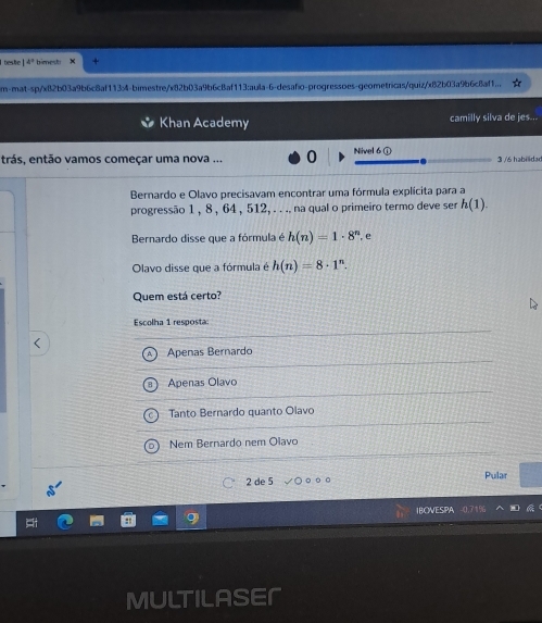 beste 14° bimesti
m-mat-sp/xB2b03a9b6c8af1134-bimestre/x82b03a9b6cBaf113:aula-6-desafo-progressoes-geometricas/quiz/x82b03a9b6c8af1...
Khan Academy camilly silva de jes...
trás, então vamos começar uma nova ... 0 Nivel 6 ① 3 /6 habilidad
Bernardo e Olavo precisavam encontrar uma fórmula explícita para a
progressão 1 , 8 , 64 , 512, . . .. na qual o primeiro termo deve ser h(1). 
Bernardo disse que a fórmula é h(n)=1· 8^n , e
Olavo disse que a fórmula é h(n)=8· 1^n. 
Quem está certo?
Escolha 1 resposta:
Apenas Bernardo
Apenas Olavo
Tanto Bernardo quanto Olavo
Nem Bernardo nem Olavo
2 de 5 Pular
IBOVESPA 0.71%
as