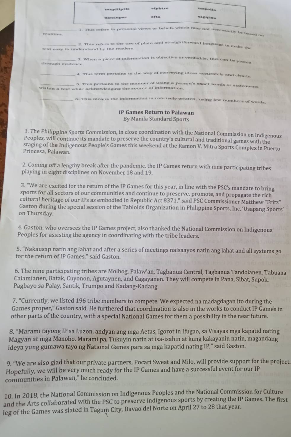 meyiliptls
unpolio
oireinpsc
oigqtou
1. This refers to personal views or beliefs which may not necessarily be based on
realities
_2. This refers to the use of plain and straightforward language to make the
text easy to understand by the readers.
_3. When a piece of information is objective or verifiable, this can be prover
through evidence.
_4. This term pertains to the way of conveying ideas accurately and clearly.
_5. This pertains to the manner of using a person's exact words or statements
within a text while acknowledging the source of information.
_6. This means the information is concisely written, using few numbers of words.
IP Games Return to Palawan
By Manila Standard Sports
1. The Philippine Sports Commission, in close coordination with the National Commission on Indigenous
Peoples, will continue its mandate to preserve the country’s cultural and traditional games with the
staging of the Indigenous People’s Games this weekend at the Ramon V. Mitra Sports Complex in Puerto
Princesa, Palawan.
2. Coming off a lengthy break after the pandemic, the IP Games return with nine participating tribes
playing in eight disciplines on November 18 and 19.
3. “We are excited for the return of the IP Games for this year, in line with the PSC’s mandate to bring
sports for all sectors of our communities and continue to preserve, promote, and propagate the rich
cultural heritage of our IPs as embodied in Republic Act 8371,” said PSC Commissioner Matthew “Fritz”
Gaston during the special session of the Tabloids Organization in Philippine Sports, Inc. ‘Usapang Sports’
on Thursday.
4. Gaston, who oversees the IP Games project, also thanked the National Commission on Indigenous
Peoples for assisting the agency in coordinating with the tribe leaders.
5. “Nakausap natin ang lahat and after a series of meetings naisaayos natin ang lahat and all systems go
for the return of IP Games,” said Gaston.
6. The nine participating tribes are Molbog, Palaw’an, Tagbanua Central, Tagbanua Tandolanen, Tabuana
Calamianen, Batak, Cuyonon, Agutaynen, and Cagayanen. They will compete in Pana, Sibat, Supok,
Pagbayo sa Palay, Santik, Trumpo and Kadang-Kadang.
7. “Currently, we listed 196 tribe members to compete. We expected na madagdagan ito during the
Games proper,” Gaston said. He furthered that coordination is also in the works to conduct IP Games in
other parts of the country, with a special National Games for them a possibility in the near future.
8. “Marami tayong IP sa Luzon, andyan ang mga Aetas, Igorot in Ifugao, sa Visayas mga kapatid nating
Magyan at mga Manobo. Marami pa. Tukuyin natin at isa-isahin at kung kakayanin natin, magandang
ideya yung gumawa tayo ng National Games para sa mga kapatid nating IP,” said Gaston.
9. “We are also glad that our private partners, Pocari Sweat and Milo, will provide support for the project.
Hopefully, we will be very much ready for the IP Games and have a successful event for our IP
communities in Palawan,” he concluded.
10. In 2018, the National Commission on Indigenous Peoples and the National Commission for Culture
and the Arts collaborated with the PSC to preserve indigenous sports by creating the IP Games. The first
leg of the Games was slated in Tagum City, Davao del Norte on April 27 to 28 that year.