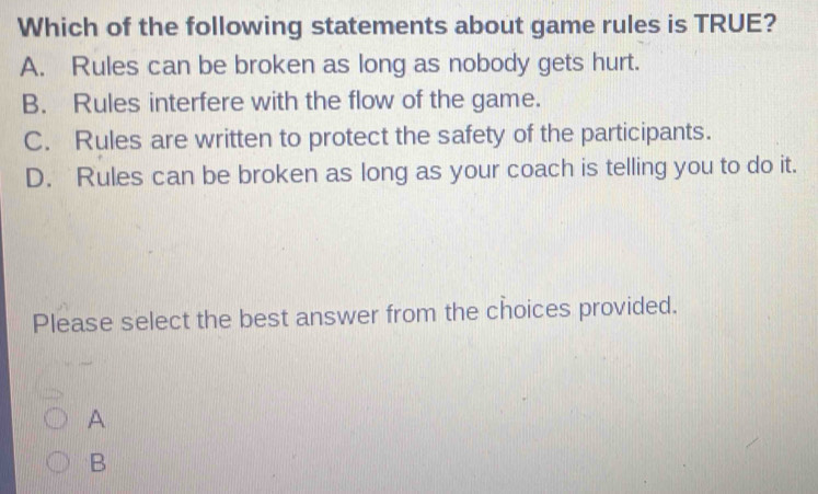 Which of the following statements about game rules is TRUE?
A. Rules can be broken as long as nobody gets hurt.
B. Rules interfere with the flow of the game.
C. Rules are written to protect the safety of the participants.
D. Rules can be broken as long as your coach is telling you to do it.
Please select the best answer from the choices provided.
A
B