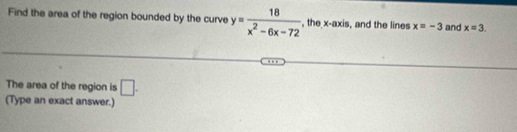 Find the area of the region bounded by the curve y= 18/x^2-6x-72  , the x-axis , and the lines x=-3 and x=3. 
The area of the region is □ . 
(Type an exact answer.)