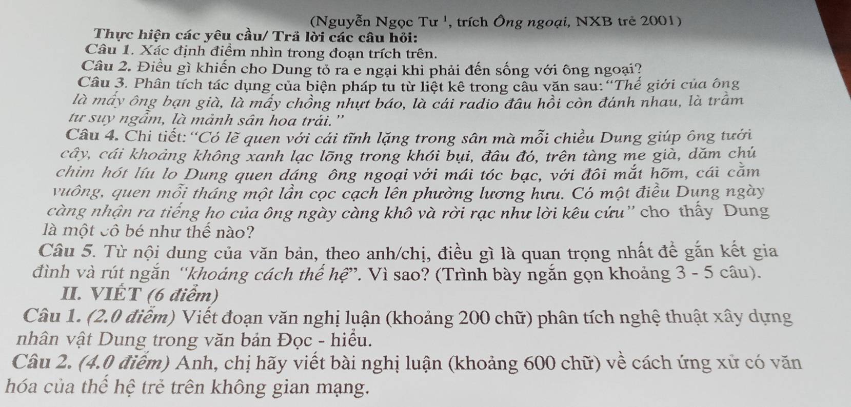 (Nguyễn Ngọc Tư ', trích Ông ngoại, NXB trẻ 2001)
Thực hiện các yêu cầu/ Trả lời các câu hỏi:
Câu 1. Xác định điểm nhìn trong đoạn trích trên.
Câu 2. Điều gì khiến cho Dung tỏ ra e ngại khi phải đến sống với ông ngoại?
Cầâu 3. Phân tích tác dụng của biện pháp tu từ liệt kê trong cầu văn sau: “Thế giới của ông
là máy ông bạn già, là máy chồng nhựt báo, là cái radio đầu hồi còn đánh nhau, là trầm
tư suy ngầm, là mảnh sân hoa trải.''
Câu 4. Chi tiết: “Có lẽ quen với cái tĩnh lặng trong sân mà mỗi chiều Dung giúp ông tưới
cây, cái khoảng không xanh lạc lõng trong khói bụi, đâu đó, trên tàng me già, dăm chú
chim hót líu lo Dung quen dáng ông ngoại với mái tóc bạc, với đôi mắt hõm, cái căm
vuông, quen mỗi tháng một lần cọc cạch lên phường lương hưu. Có một điều Dung ngày
càng nhận ra tiếng ho của ông ngày càng khố và rời rạc như lời kêu cứu'' cho thấy Dung
là một cô bé như thế nào?
Câu 5. Từ nội dung của văn bản, theo anh/chị, điều gì là quan trọng nhất để gắn kết gia
đình và rút ngắn “khoảng cách thế hệ”. Vì sao? (Trình bày ngắn gọn khoảng 3 - 5 câu).
II. VIÉT (6 điểm)
Câu 1. (2.0 điểm) Viết đoạn văn nghị luận (khoảng 200 chữ) phân tích nghệ thuật xây dựng
nhân vật Dung trong văn bản Đọc - hiểu.
Câu 2. (4.0 điểm) Anh, chị hãy viết bài nghị luận (khoảng 600 chữ) về cách ứng xử có văn
hóa của thể hệ trẻ trên không gian mạng.