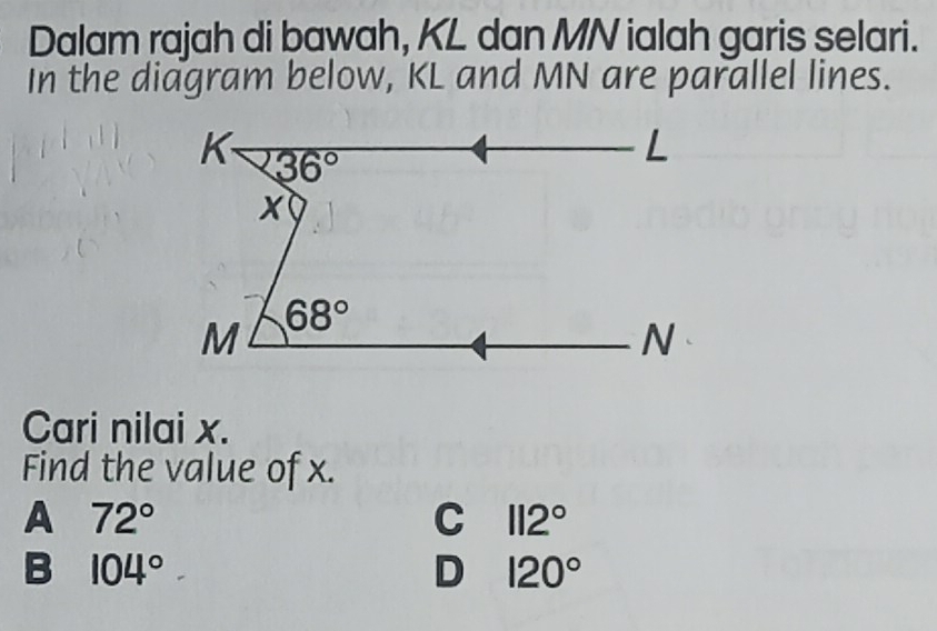 Dalam rajah di bawah, KL dan MN ialah garis selari.
In the diagram below, KL and MN are parallel lines.
K 36°
L
x
M 68°
N
Cari nilai x.
Find the value of x.
A 72°
C 112°
B 104°
D 120°