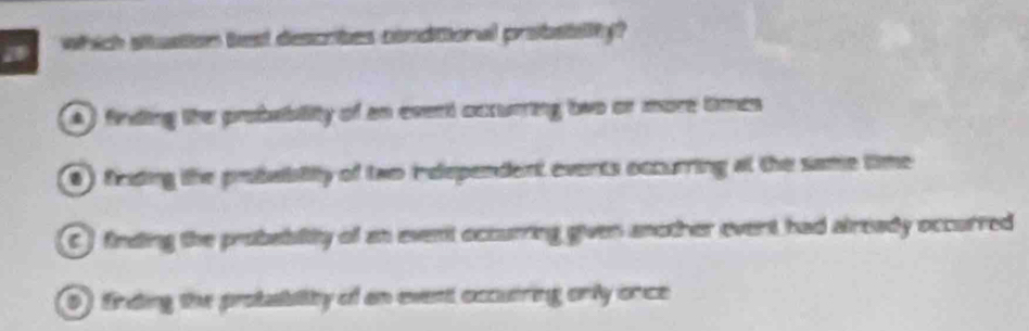 which situation best describes conditioral probsiality?
A ) finding the probability of an event occurring two or more times
0) fieding the pebailty of two independent events occurring at the same time
C ) finding the probablitty of as event occurring given another event had already occurred
0) finding the protaibility of an event occutring only once