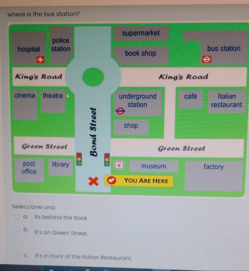 where is the bus station?
n
t
Seleccione una:
a. Its behind the Book .
b. It's on Green Street.
c. It's in front of the Italian Restaurant.