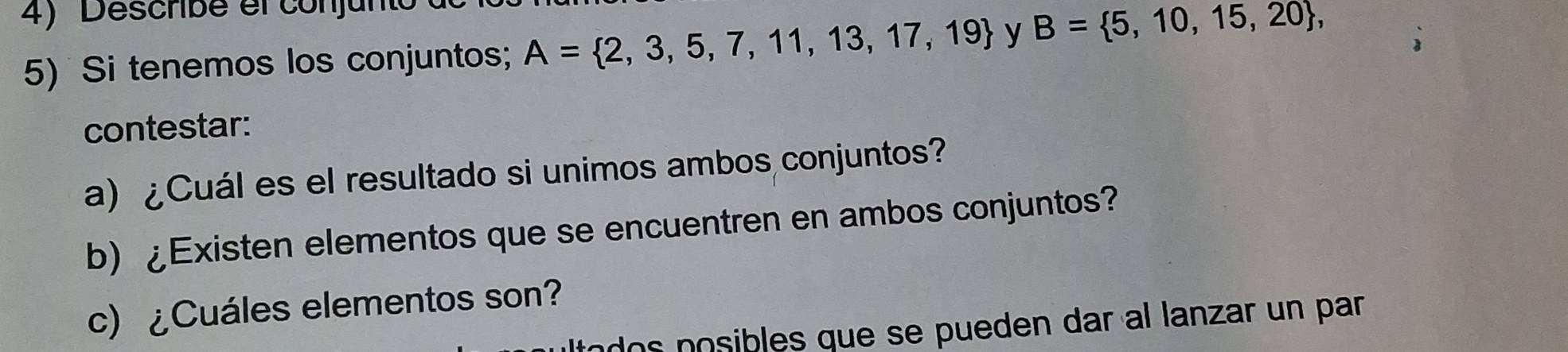 Describe el conjunt 
5) Si tenemos los conjuntos; A= 2,3,5,7,11,13,17,19 y B= 5,10,15,20 , 
contestar: 
a) ¿Cuál es el resultado si unimos ambos conjuntos? 
b) ¿Existen elementos que se encuentren en ambos conjuntos? 
c)¿Cuáles elementos son? 
dos posibles que se pueden dar al lanzar un par