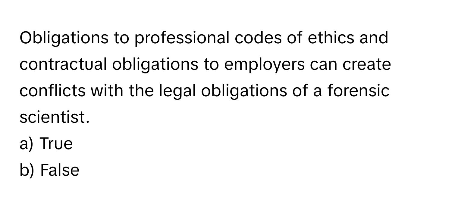 Obligations to professional codes of ethics and contractual obligations to employers can create conflicts with the legal obligations of a forensic scientist. 
a) True
b) False