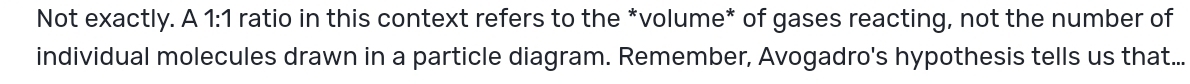 Not exactly. A 1:1 ratio in this context refers to the *volume* of gases reacting, not the number of 
individual molecules drawn in a particle diagram. Remember, Avogadro's hypothesis tells us that...