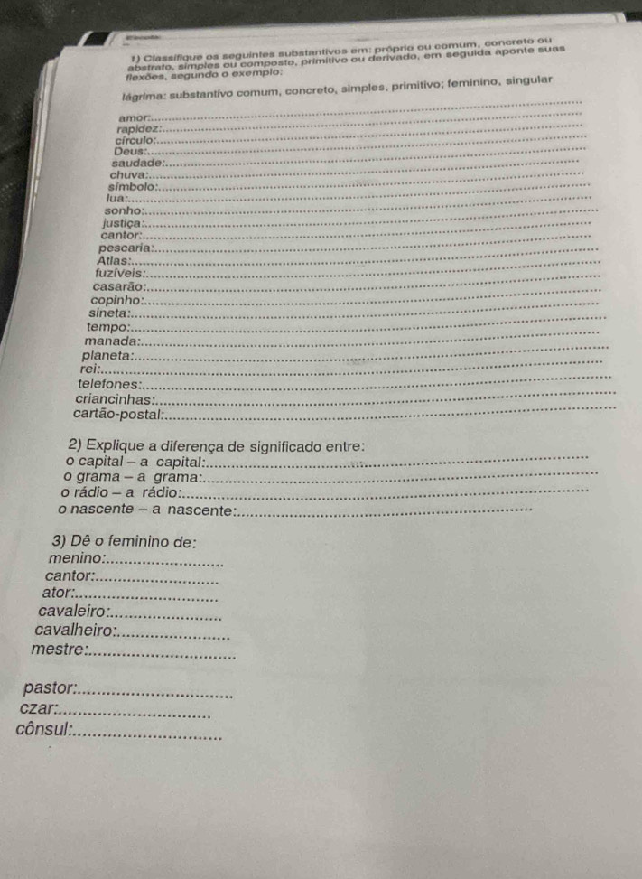 Classifique os seguintes substantivos em: próprio ou comum, concreto ou 
abstrato, símples ou composto, primítivo ou derivado, em seguida aponte suas 
flexões, segundo o exemplo: 
_ 
lágrima: substantívo comum, concreto, simples, primitivo; feminino, singular 
_ 
amor:. 
_ 
rapidez: 
_ 
_ 
círculo: 
Deus:. 
saudade: 
_ 
chuva: 
símbolo: 
_ 
lua:.._ 
sonho:._ 
justiça_ 
cantor:_ 
pescaria: 
Atlas:_ 
fuzíveis:_ 
casarão:_ 
copinho: 
sineta:_ 
_ 
tempo: 
_ 
manada: 
planeta: 
_ 
rei:. 
telefones: 
_ 
criancinhas: 
_ 
cartão-postal: 
2) Explique a diferença de significado entre: 
o capital - a capital: 
_ 
o grama - a grama: 
_ 
o rádio - a rádio: 
_ 
o nascente - a nascente:_ 
3) Dê o feminino de: 
menino:_ 
cantor:_ 
ator:_ 
cavaleiro:_ 
cavalheiro:_ 
mestre:_ 
pastor:_ 
czar:._ 
cônsul: 
_