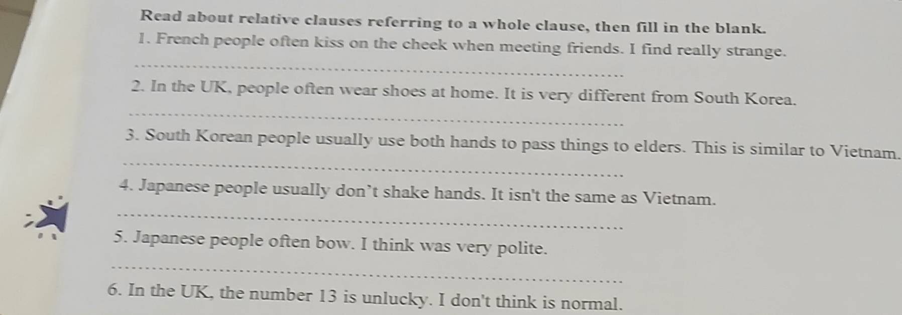 Read about relative clauses referring to a whole clause, then fill in the blank. 
_ 
1. French people often kiss on the cheek when meeting friends. I find really strange. 
_ 
2. In the UK, people often wear shoes at home. It is very different from South Korea. 
_ 
3. South Korean people usually use both hands to pass things to elders. This is similar to Vietnam. 
_ 
4. Japanese people usually don’t shake hands. It isn't the same as Vietnam. 
_ 
5. Japanese people often bow. I think was very polite. 
6. In the UK, the number 13 is unlucky. I don't think is normal.