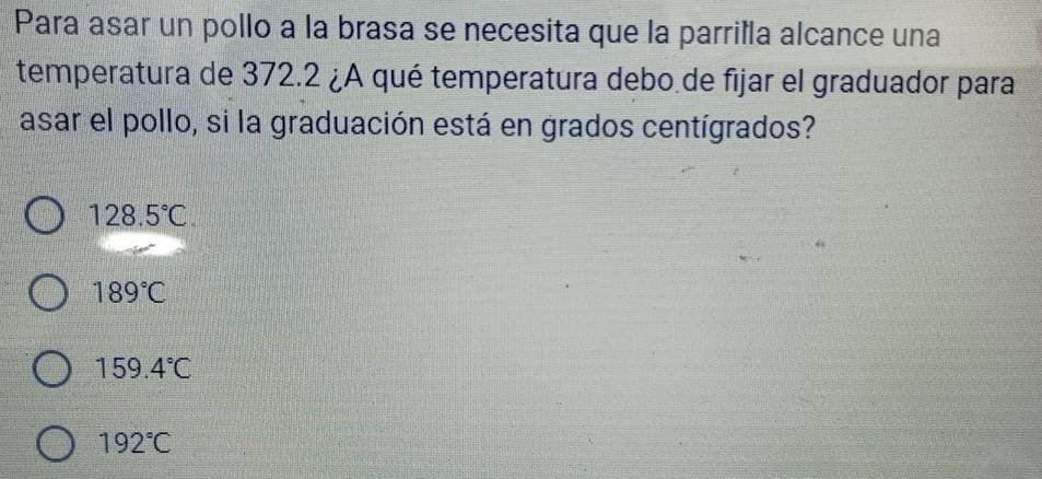 Para asar un pollo a la brasa se necesita que la parrilla alcance una
temperatura de 372.2 ¿A qué temperatura debo de fijar el graduador para
asar el pollo, si la graduación está en grados centígrados?
128.5°C.
189°C
159.4°C
192°C