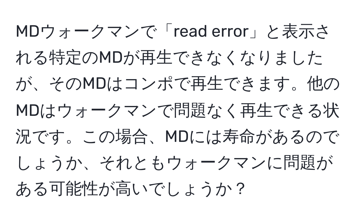 MDウォークマンで「read error」と表示される特定のMDが再生できなくなりましたが、そのMDはコンポで再生できます。他のMDはウォークマンで問題なく再生できる状況です。この場合、MDには寿命があるのでしょうか、それともウォークマンに問題がある可能性が高いでしょうか？