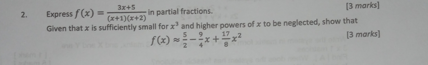 Express f(x)= (3x+5)/(x+1)(x+2)  in partial fractions. [3 marks]
Given that x is sufficiently small for x^3 and higher powers of x to be neglected, show that
f(x)approx  5/2 - 9/4 x+ 17/8 x^2
[3 marks]