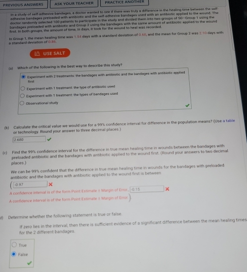 PREVIOUS ANSWERS ASK YOUR TeACHER PRACTICE ANOTHER
in a study of self adhesive bandages, a doctor wanted to see if there was truly a difference in the healing time between the self
adhesive bandages preloaded with antibiotic and the self-adhesive bandages used with an antibiotic applied to the wound. The
doctor randomly selected 100 patients to participate in the study and divided them into two groups of SO-Group 1 using the
bandages preloaded with antibiotic and Group 2 using the bandages with the same amount of antibiotic applied to the wound
first. In both groups, the amount of time, in days, it took for the wound to heal was recorded.
a standard deviation of 0.06. In Group 1, the mean healing time was 1.54 days with a standard deviation of 0.60, and the mean for Group 2 was 2.10 days with
△ USE SALT
(a) Which of the following is the best way to describe this study?
Experiment with 2 treatments: the bandages with antibiotic and the bandages with antibiotic applied
first
Experiment with 1 treatment: the type of antibiotic used
Experiment with 1 treatment: the types of bandages used
Observational study
(b) Calculate the critical value we would use for a 99% confidence interval for difference in the population means? (Use a table
or technology. Round your answer to three decirnal places.)
2.680
(c) Find the 99% confidence interval for the difference in true mean healing time in wounds between the bandages with
prefoaded antibiotic and the bandages with antibiotic applied to the wound first. (Round your answers to two decimal
places.)
We can be 99% confident that the difference in true mean healing time in wounds for the bandages with preloaded
antibiotic and the bandages with antibiotic applied to the wound first is between
-0.97
A confidence interval is of the form Point Estimate ± Margin of Error. 0.15
A confidence interval is of the form Point Estimate ± Margin of Erro
d) Determine whether the following statement is true or false.
If zero lies in the interval, then there is sufficient evidence of a significant difference between the mean healing times
for the 2 different bandages.
True
False