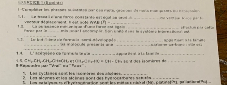 Compléter les phrases suivantes par des mots, groupes de mots manquants ou expression 
1.1. Le travail d'une force constante est égal au produit _du vecteur forcé par l 
vecteur déplacement. Il est noté WAB (vector F)= _ 
1.2. La puissance mécanique d'une force est égale _effectué par cette 
force par le _mis pour l'accomplir. Son unité dans le système international est 
_ 
1.3. Le but-1-ène de formule semi-développée _appartient à la famille 
_Sa molécule présente une _carbone-carbone : elle est 
_ 
1.4. L' acétylène de formule brute _appartient à la famille_ 
1.5. CH_3-CH_2-CH_2-CH=CH_2 et CH_3-CH_2-HC=CH-CH_3 sont des isomères de_ 
II-Répondre par ''Vrai'' ou ''Faux'' . 
1. Les cyclanes sont les isomères des alcènes_ 
2. Les alcynes et les alcènes sont des hydrocarbures saturés_ 
3. Les catalyseurs d'hydrogénation sont les métaux nickel (Ni), platine(Pt), palladium(Pd)...