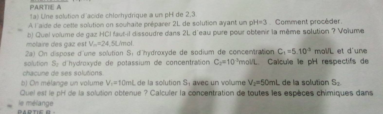 PARTIE A 
1a) Une solution d´acide chlorhydrique a un pH de 2,3. 
À l'aide de cette solution on souhaite préparer 2L de solution ayant un pH=3 Comment procéder. 
b) Quel volume de gaz HCI faut-il dissoudre dans 2L d'eau pure pour obtenir la même solution ? Volume 
molaire des gaz est V_m=24,5L/mol. 
2a) On dispose d´une solution S, d'hydroxyde de sodium de concentration C_1=5.10^(-3)mol/L et d'une 
solution S_2 d'hydroxyde de potassium de concentration C_2=10^(-3)mol/L Calcule le pH respectifs de 
chacune de ses solutions. 
b) On mélange un volume V_1=10mL de la solution S₁ avec un volume V_2=50mL de la solution S_2. 
Quel est le pH de la solution obtenue ? Calculer la concentration de toutes les espèces chimiques dans 
le mélange