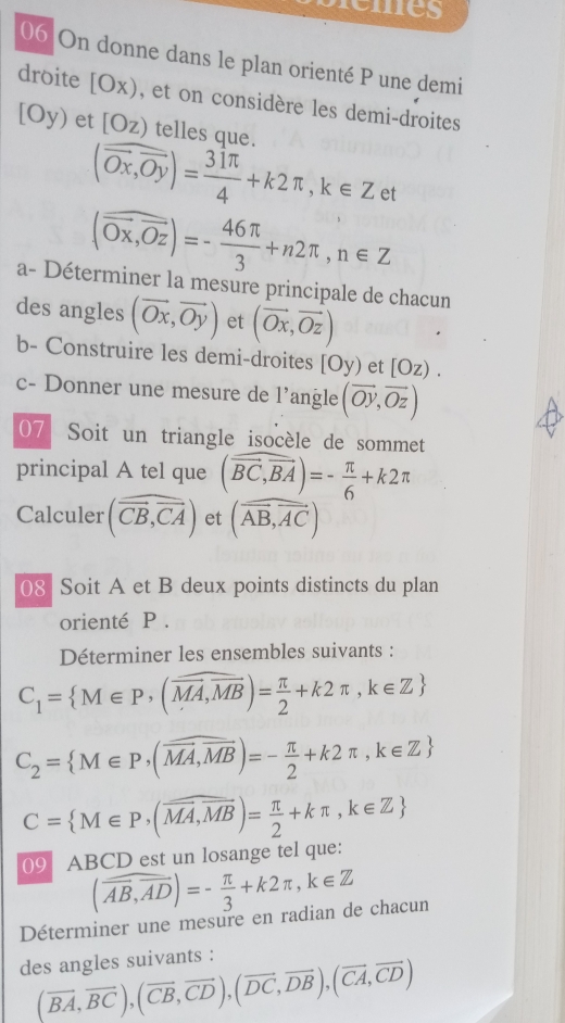 remes
06 On donne dans le plan orienté P une demi
droite [Ox) , et on considère les demi-droites
[Oy) et [Oz) telles que.
(overline Ox,overline Oy)= 31π /4 +k2π ,k∈ Zet
(overline Ox,overline Oz)=- 46π /3 +n2π ,n∈ Z
a- Déterminer la mesure principale de chacun
des angles (vector Ox,vector Oy) et (vector Ox,vector Oz)
b- Construire les demi-droites [Oy) et [Oz).
c- Donner une mesure de l’angle (overline Oy,overline Oz)
07 Soit un triangle isocèle de sommet
principal A tel que (widehat BC,vector BA)=- π /6 +k2π
Calculer (overline overline CB,overline CA) et (overline AB,overline AC)
08 Soit A et B deux points distincts du plan
orienté P .
Déterminer les ensembles suivants :
C_1= M∈ P,(overline MA,overline MB)= π /2 +k2π ,k∈ Z
C_2= M∈ P,(overline MA,overline MB)=- π /2 +k2π ,k∈ Z
C= M∈ P,(overline MA,overline MB)= π /2 +kπ ,k∈ Z
09 ABCD est un losange tel que:
(overline AB,overline AD)=- π /3 +k2π ,k∈ Z
Déterminer une mesure en radian de chacun
des angles suivants :
(vector BA,vector BC),(vector CB,vector CD),(vector DC,vector DB),(vector CA,vector CD)