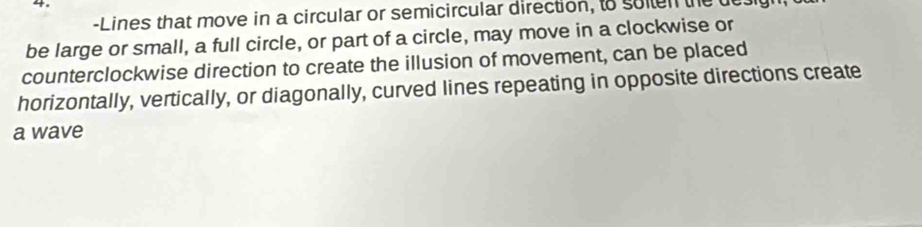 Lines that move in a circular or semicircular direction, to solten the u 
be large or small, a full circle, or part of a circle, may move in a clockwise or 
counterclockwise direction to create the illusion of movement, can be placed 
horizontally, vertically, or diagonally, curved lines repeating in opposite directions create 
a wave