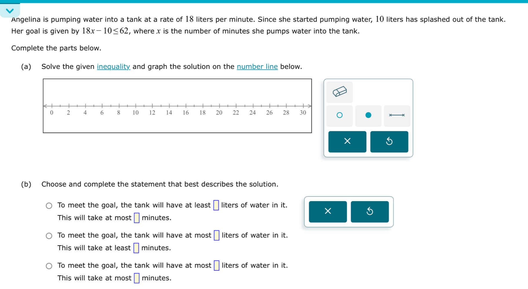 Angelina is pumping water into a tank at a rate of 18 liters per minute. Since she started pumping water, 10 liters has splashed out of the tank.
Her goal is given by 18x-10≤ 62 , where x is the number of minutes she pumps water into the tank.
Complete the parts below.
(a) Solve the given inequality and graph the solution on the number line below.
S
(b) Choose and complete the statement that best describes the solution.
To meet the goal, the tank will have at least □ liters of water in it.
×
This will take at most □ minutes.
To meet the goal, the tank will have at most □ liters of water in it.
This will take at least □ minutes.
To meet the goal, the tank will have at most □ liters of water in it.
This will take at most □ minutes.