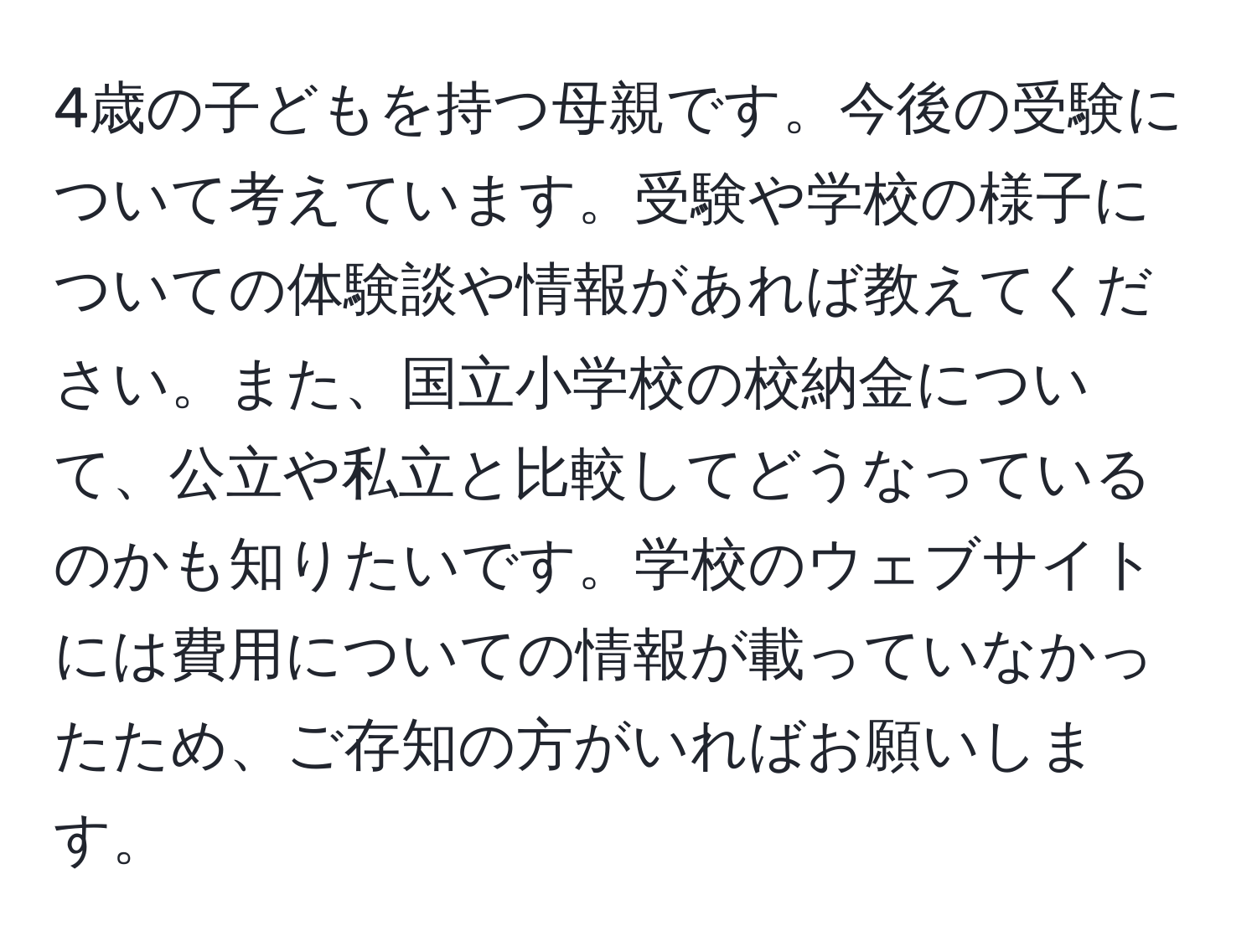 4歳の子どもを持つ母親です。今後の受験について考えています。受験や学校の様子についての体験談や情報があれば教えてください。また、国立小学校の校納金について、公立や私立と比較してどうなっているのかも知りたいです。学校のウェブサイトには費用についての情報が載っていなかったため、ご存知の方がいればお願いします。