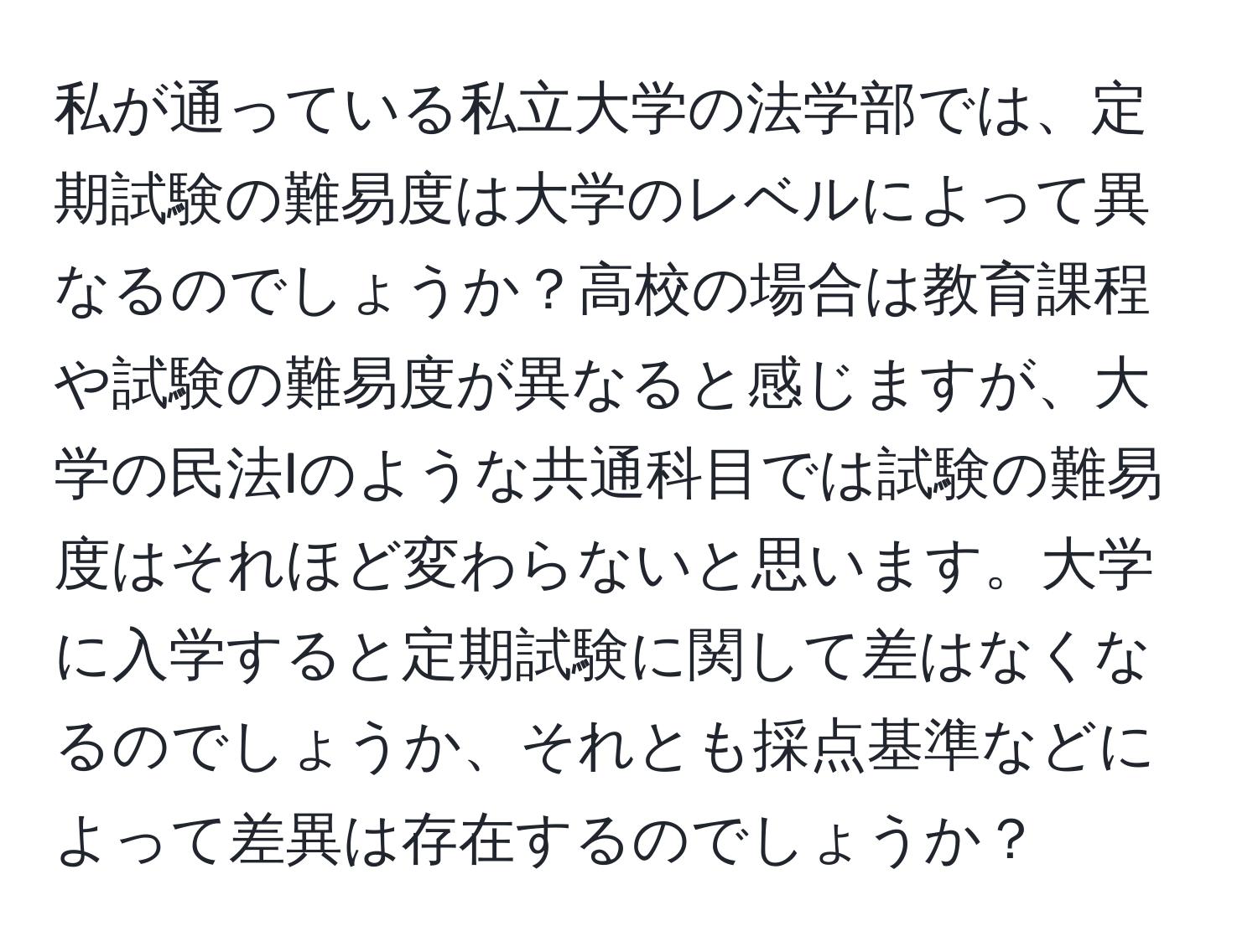 私が通っている私立大学の法学部では、定期試験の難易度は大学のレベルによって異なるのでしょうか？高校の場合は教育課程や試験の難易度が異なると感じますが、大学の民法Iのような共通科目では試験の難易度はそれほど変わらないと思います。大学に入学すると定期試験に関して差はなくなるのでしょうか、それとも採点基準などによって差異は存在するのでしょうか？