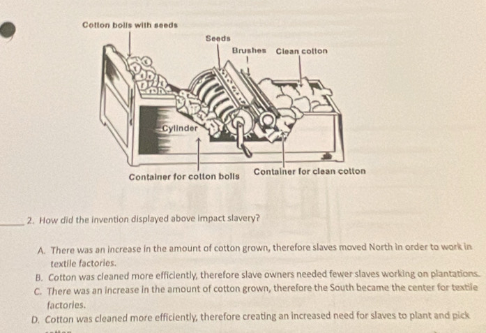 How did the invention displayed above impact slavery?
A. There was an increase in the amount of cotton grown, therefore slaves moved North in order to work in
textile factories.
B. Cotton was cleaned more efficiently, therefore slave owners needed fewer slaves working on plantations.
C. There was an increase in the amount of cotton grown, therefore the South became the center for textile
factories.
D. Cotton was cleaned more efficiently, therefore creating an increased need for slaves to plant and pick