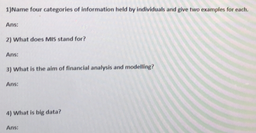 1)Name four categories of information held by individuals and give two examples for each. 
Ans: 
2) What does MIS stand for? 
Ans: 
3) What is the aim of financial analysis and modelling? 
Ans: 
4) What is big data? 
Ans: