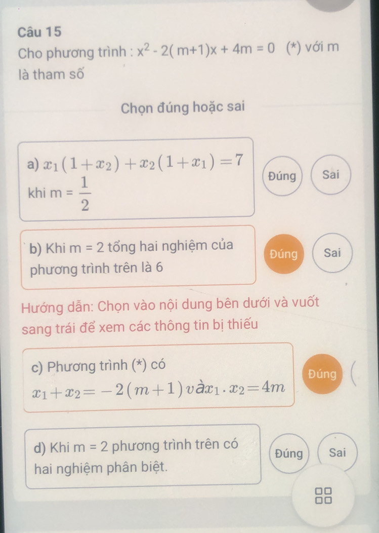 Cho phương trình : x^2-2(m+1)x+4m=0 (*) với m
là tham số
Chọn đúng hoặc sai
a) x_1(1+x_2)+x_2(1+x_1)=7 Đúng Sai
khi m= 1/2 
b) Khi m =2 tổng hai nghiệm của Đúng Sai
phương trình trên là 6
Hướng dẫn: Chọn vào nội dung bên dưới và vuốt
sang trái để xem các thông tin bị thiếu
c) Phương trình (*) có
Đúng
x_1+x_2=-2(m+1)vdot ax_1.x_2=4m
d) Khi m=2 phương trình trên có Đúng Sai
hai nghiệm phân biệt.