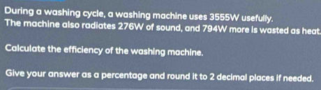 During a washing cycle, a washing machine uses 3555W usefully. 
The machine also radiates 276W of sound, and 794W more is wasted as heat 
Calculate the efficiency of the washing machine. 
Give your answer as a percentage and round it to 2 decimal places if needed.