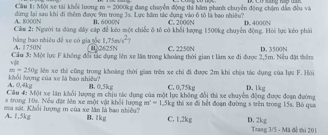 Công có nộc . D. Cơ nàng hap dan.
Câu 1: Một xe tải khối lương m=2000kg g đang chuyển động thì hãm phanh chuyển động chậm dần đều và
dừng lại sau khi đi thêm được 9m trong 3s. Lực hãm tác dụng vào ô tô là bao nhiêu?
A. 8000N B. 6000N C. 2000N D. 4000N
Câu 2: Người ta dùng dây cáp để kéo một chiếc ô tô có khối lượng 1500kg chuyển động. Hỏi lực kéo phải
bằng bao nhiêu đề xe có gia tốc 1,75m/s^2 ?
A. 1750N B)) 2625N C. 2250N D. 3500N
Câu 3: Một lực F không đổi tác dụng lên xe lăn trong khoảng thời gian t làm xe đi được 2,5m. Nếu đặt thêm
vật
m=250g lên xe thì cũng trong khoảng thời gian trên xe chỉ đi được 2m khi chịu tác dụng của lực F. Hỏi
khối lượng của xe là bao nhiêu?
A. 0,4kg B. 0,5kg C. 0,75kg D. 1kg
Câu 4: Một xe lăn khối lượng m chịu tác dụng của một lực không đổi thì xe chuyển động được đoạn đường
s trong 10s. Nếu đặt lên xe một vật khối lượng m'=1,5kg thì xe đi hết đoạn đường s trên trong 15s. Bỏ qua
ma sát. Khối lượng m của xe lăn là bao nhiêu?
A. 1,5kg B. 1kg C. 1,2kg
D. 2kg
Trang 3/5 - Mã đề thi 201