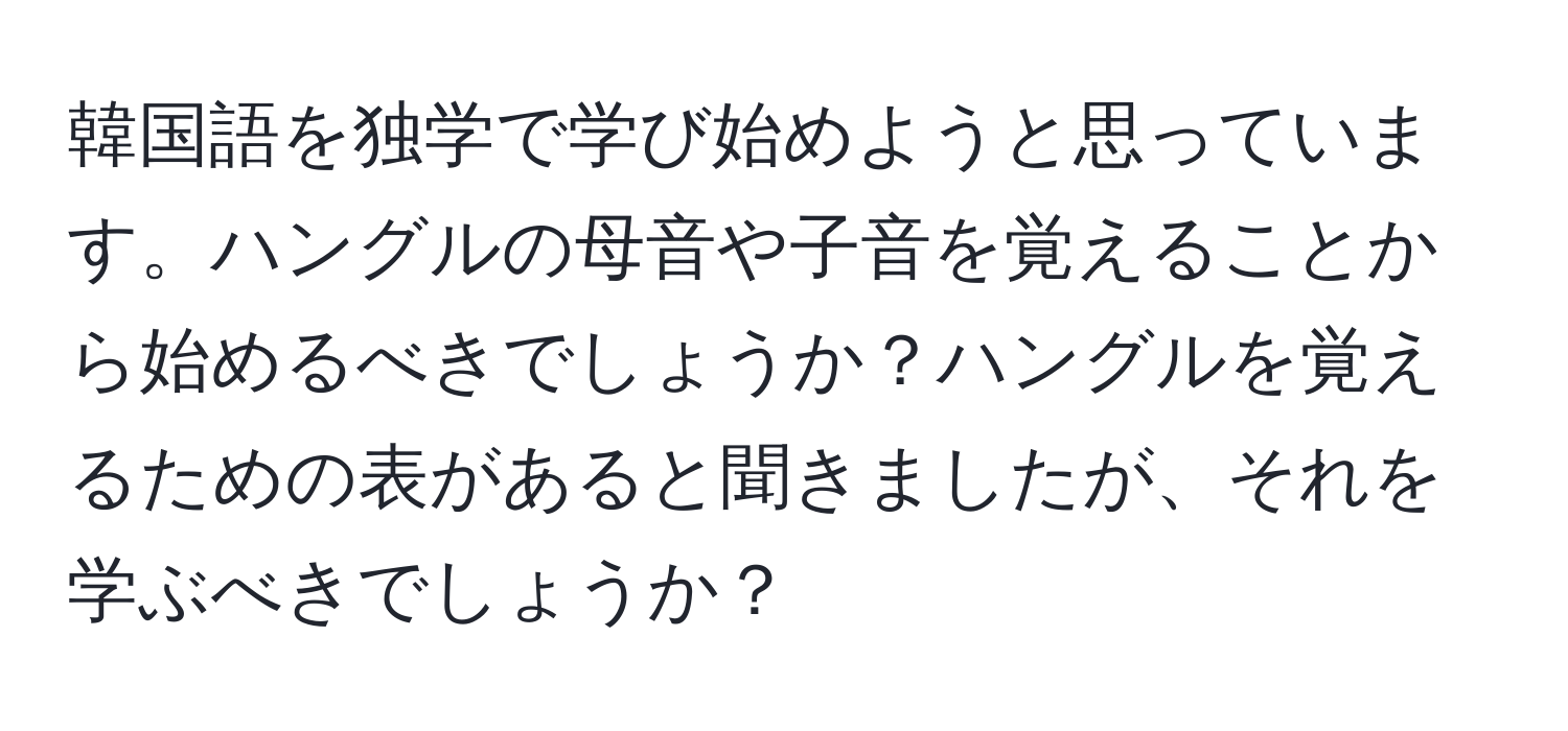 韓国語を独学で学び始めようと思っています。ハングルの母音や子音を覚えることから始めるべきでしょうか？ハングルを覚えるための表があると聞きましたが、それを学ぶべきでしょうか？