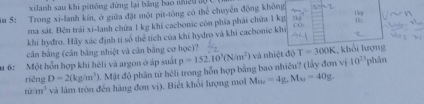 xilanh sau khi pittông dừng lại băng bao nhều tự C 
1kg 
iu 5: Trong xi-lanh kín. ở giữa đặt một pit-tông có thể chuyển động không 
ma sát. Bên trái xi-lanh chứa 1 kg khí cacbonic còn phía phải chứa 1 kg
Hz 
khí hyđro. Hãy xác định tỉ số thể tích của khí hydro và khí cacbonic khi 
cân bằng (cân bằng nhiệt và cân bằng cơ học)? 
u 6: Một hỗn hợp khí hêli và argon ở áp suất p=152.10^3(N/m^2) và nhiệt độ T=300K , khối lượng 
riêng D=2(kg/m^3) 4. Mật độ phân tử hêli trong hỗn hợp bằng bao nhiêu? (lấy đơn vị 10^(23) phân
tir/m^3 và làm tròn đến hàng đơn vị). Biết khối lượng mol M_He=4g, M_Ar=40g.